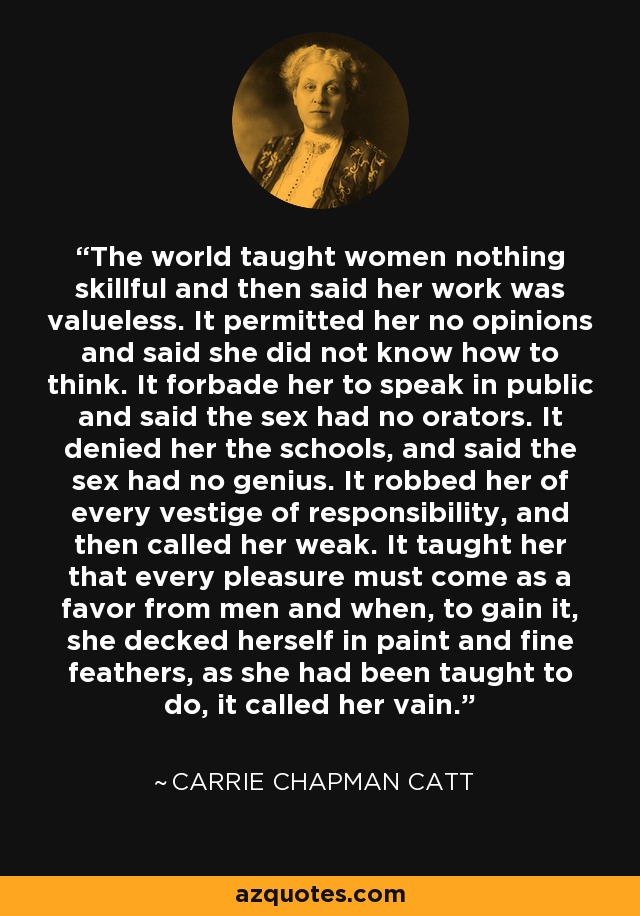 The world taught women nothing skillful and then said her work was valueless. It permitted her no opinions and said she did not know how to think. It forbade her to speak in public and said the sex had no orators. It denied her the schools, and said the sex had no genius. It robbed her of every vestige of responsibility, and then called her weak. It taught her that every pleasure must come as a favor from men and when, to gain it, she decked herself in paint and fine feathers, as she had been taught to do, it called her vain. - Carrie Chapman Catt