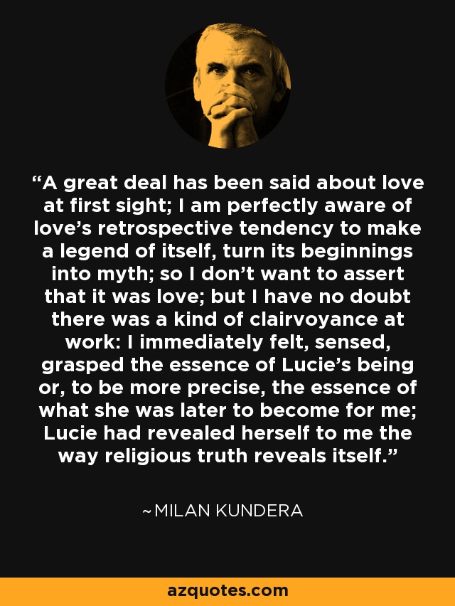 A great deal has been said about love at first sight; I am perfectly aware of love's retrospective tendency to make a legend of itself, turn its beginnings into myth; so I don't want to assert that it was love; but I have no doubt there was a kind of clairvoyance at work: I immediately felt, sensed, grasped the essence of Lucie's being or, to be more precise, the essence of what she was later to become for me; Lucie had revealed herself to me the way religious truth reveals itself. - Milan Kundera