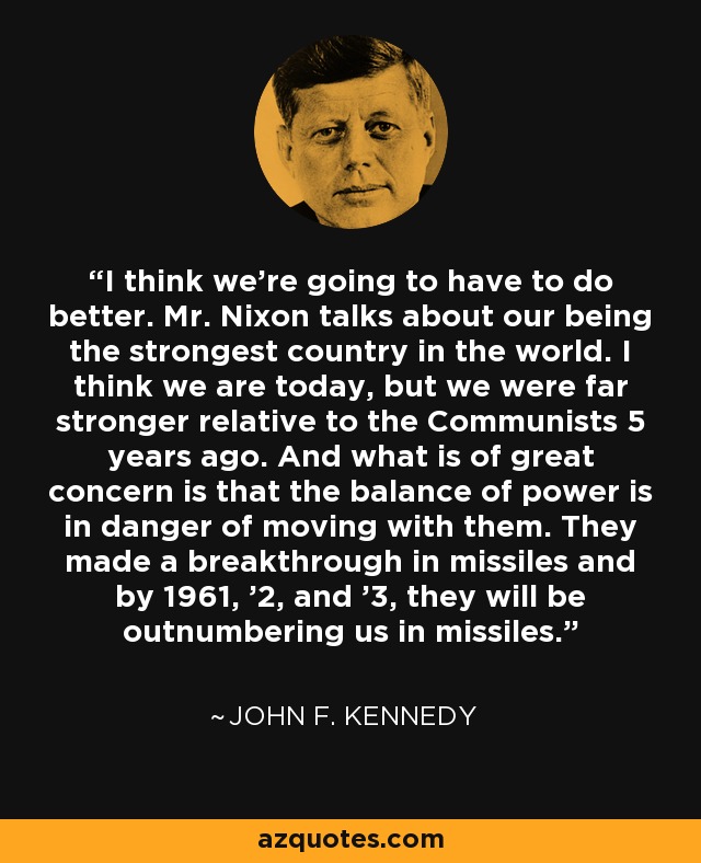 I think we're going to have to do better. Mr. Nixon talks about our being the strongest country in the world. I think we are today, but we were far stronger relative to the Communists 5 years ago. And what is of great concern is that the balance of power is in danger of moving with them. They made a breakthrough in missiles and by 1961, '2, and '3, they will be outnumbering us in missiles. - John F. Kennedy