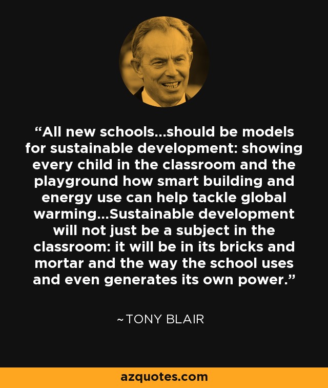 All new schools...should be models for sustainable development: showing every child in the classroom and the playground how smart building and energy use can help tackle global warming...Sustainable development will not just be a subject in the classroom: it will be in its bricks and mortar and the way the school uses and even generates its own power. - Tony Blair