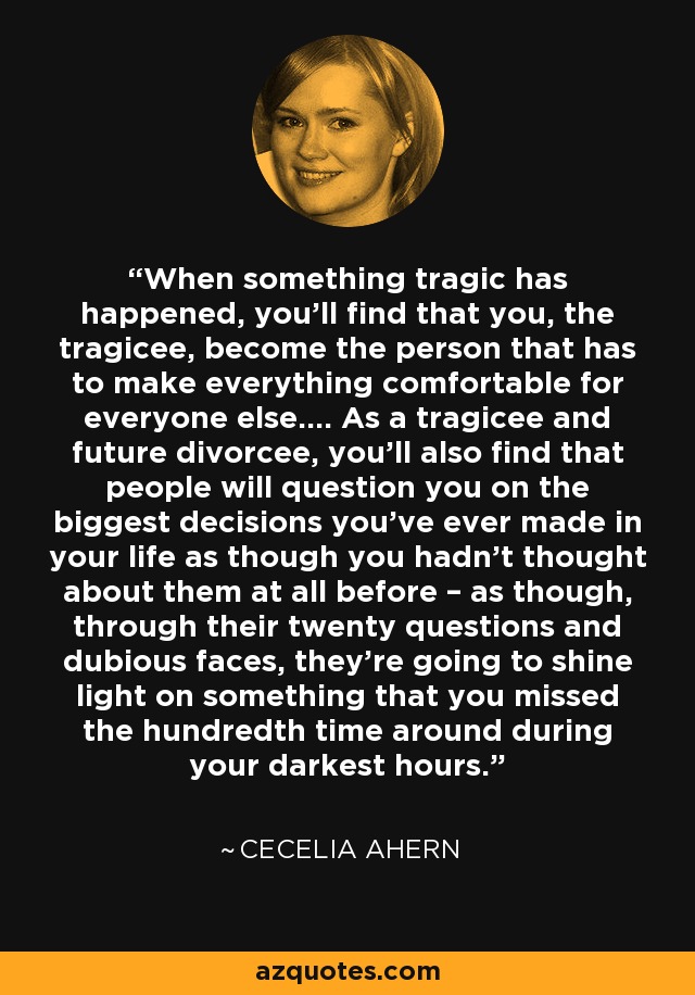 When something tragic has happened, you'll find that you, the tragicee, become the person that has to make everything comfortable for everyone else.... As a tragicee and future divorcee, you'll also find that people will question you on the biggest decisions you've ever made in your life as though you hadn't thought about them at all before – as though, through their twenty questions and dubious faces, they're going to shine light on something that you missed the hundredth time around during your darkest hours. - Cecelia Ahern