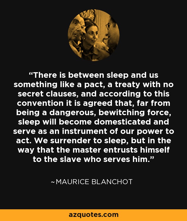 There is between sleep and us something like a pact, a treaty with no secret clauses, and according to this convention it is agreed that, far from being a dangerous, bewitching force, sleep will become domesticated and serve as an instrument of our power to act. We surrender to sleep, but in the way that the master entrusts himself to the slave who serves him. - Maurice Blanchot