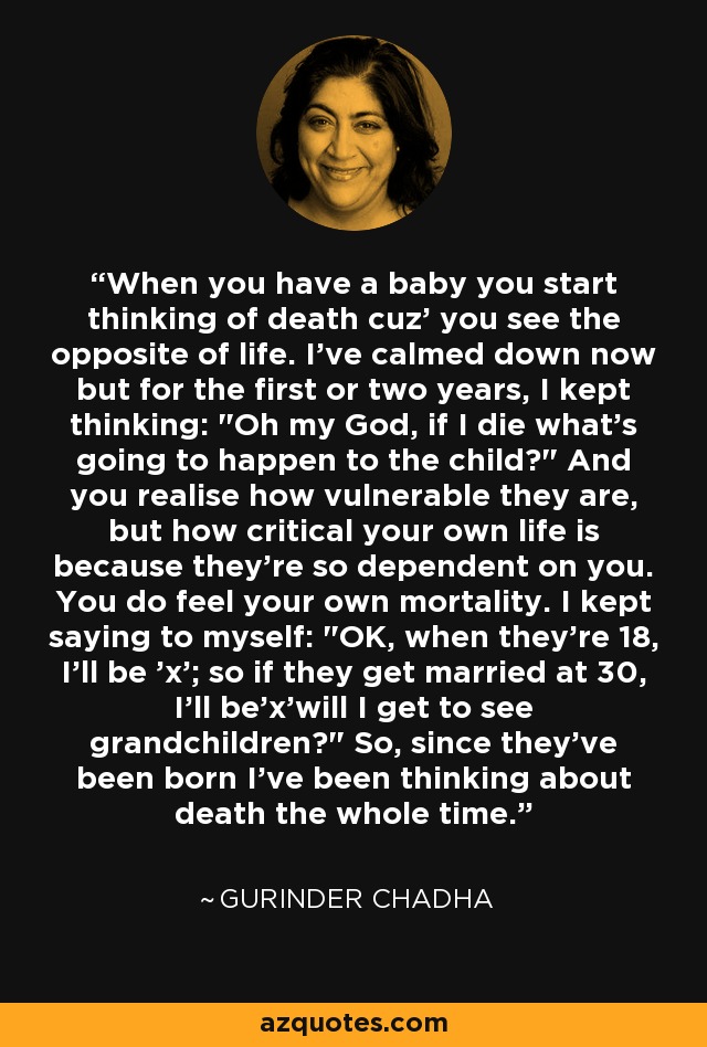 When you have a baby you start thinking of death cuz' you see the opposite of life. I've calmed down now but for the first or two years, I kept thinking: 