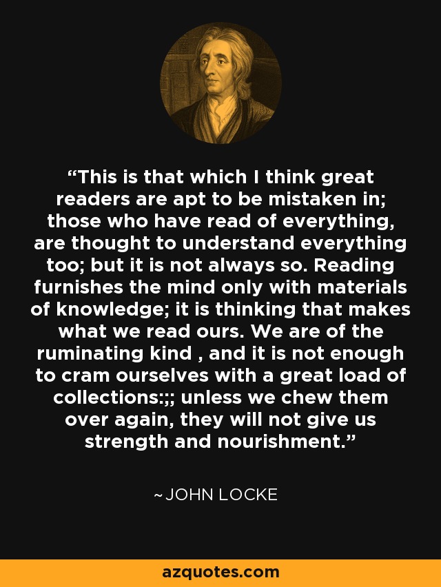 This is that which I think great readers are apt to be mistaken in; those who have read of everything, are thought to understand everything too; but it is not always so. Reading furnishes the mind only with materials of knowledge; it is thinking that makes what we read ours. We are of the ruminating kind , and it is not enough to cram ourselves with a great load of collections:;; unless we chew them over again, they will not give us strength and nourishment. - John Locke