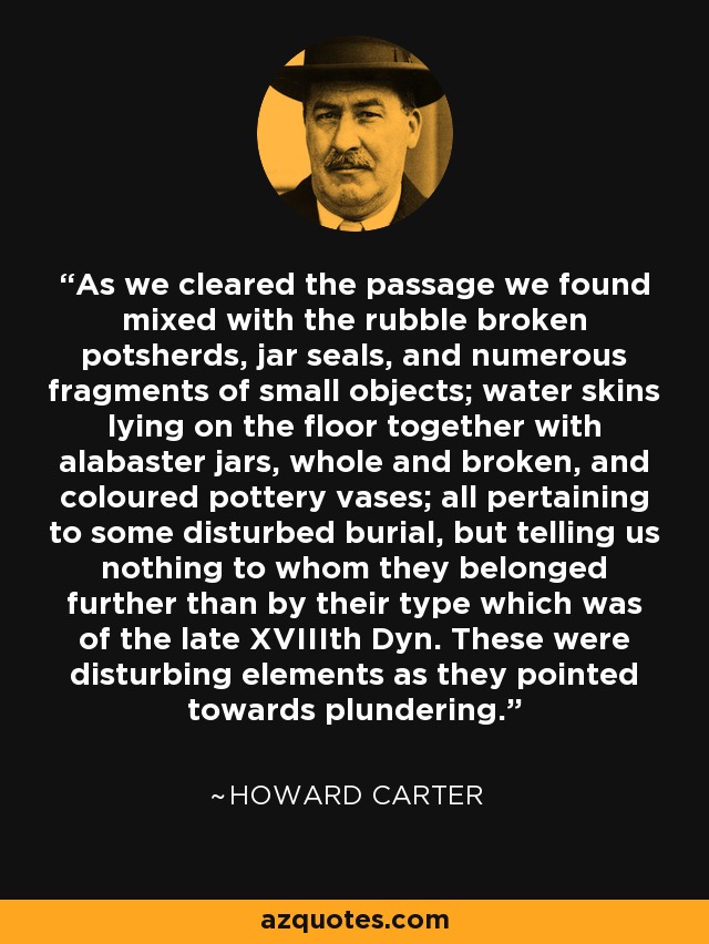 As we cleared the passage we found mixed with the rubble broken potsherds, jar seals, and numerous fragments of small objects; water skins lying on the floor together with alabaster jars, whole and broken, and coloured pottery vases; all pertaining to some disturbed burial, but telling us nothing to whom they belonged further than by their type which was of the late XVIIIth Dyn. These were disturbing elements as they pointed towards plundering. - Howard Carter