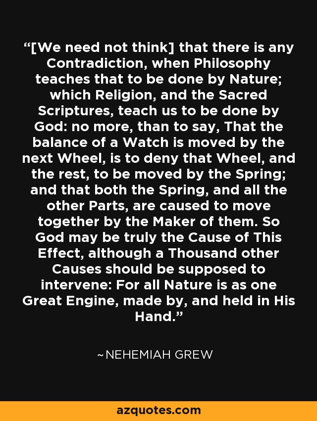 [We need not think] that there is any Contradiction, when Philosophy teaches that to be done by Nature; which Religion, and the Sacred Scriptures, teach us to be done by God: no more, than to say, That the balance of a Watch is moved by the next Wheel, is to deny that Wheel, and the rest, to be moved by the Spring; and that both the Spring, and all the other Parts, are caused to move together by the Maker of them. So God may be truly the Cause of This Effect, although a Thousand other Causes should be supposed to intervene: For all Nature is as one Great Engine, made by, and held in His Hand. - Nehemiah Grew