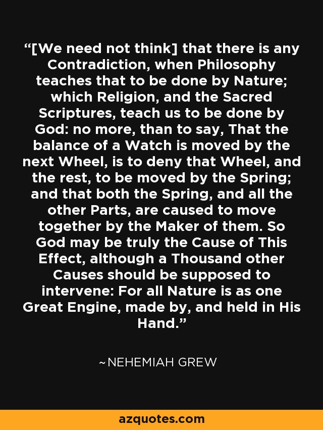 [We need not think] that there is any Contradiction, when Philosophy teaches that to be done by Nature; which Religion, and the Sacred Scriptures, teach us to be done by God: no more, than to say, That the balance of a Watch is moved by the next Wheel, is to deny that Wheel, and the rest, to be moved by the Spring; and that both the Spring, and all the other Parts, are caused to move together by the Maker of them. So God may be truly the Cause of This Effect, although a Thousand other Causes should be supposed to intervene: For all Nature is as one Great Engine, made by, and held in His Hand. - Nehemiah Grew