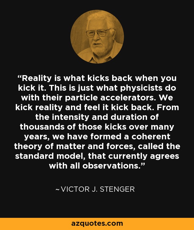 Reality is what kicks back when you kick it. This is just what physicists do with their particle accelerators. We kick reality and feel it kick back. From the intensity and duration of thousands of those kicks over many years, we have formed a coherent theory of matter and forces, called the standard model, that currently agrees with all observations. - Victor J. Stenger