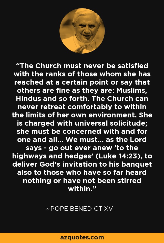The Church must never be satisfied with the ranks of those whom she has reached at a certain point or say that others are fine as they are: Muslims, Hindus and so forth. The Church can never retreat comfortably to within the limits of her own environment. She is charged with universal solicitude; she must be concerned with and for one and all... We must... as the Lord says - go out ever anew 'to the highways and hedges' (Luke 14:23), to deliver God's invitation to his banquet also to those who have so far heard nothing or have not been stirred within. - Pope Benedict XVI