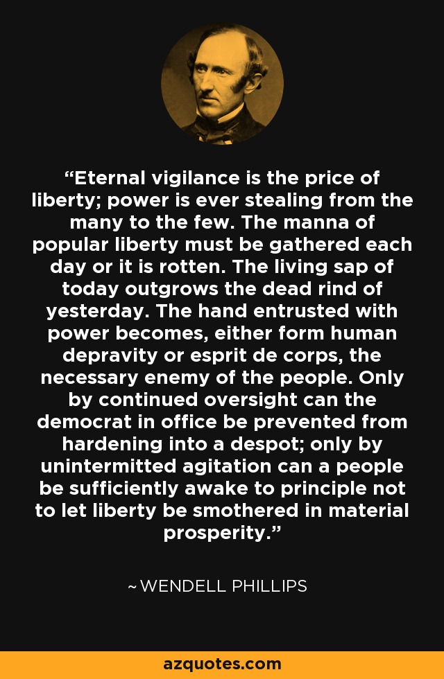 Eternal vigilance is the price of liberty; power is ever stealing from the many to the few. The manna of popular liberty must be gathered each day or it is rotten. The living sap of today outgrows the dead rind of yesterday. The hand entrusted with power becomes, either form human depravity or esprit de corps, the necessary enemy of the people. Only by continued oversight can the democrat in office be prevented from hardening into a despot; only by unintermitted agitation can a people be sufficiently awake to principle not to let liberty be smothered in material prosperity. - Wendell Phillips