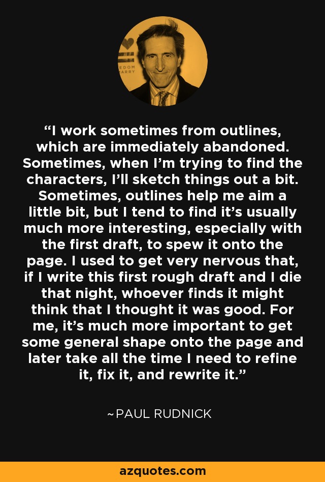 I work sometimes from outlines, which are immediately abandoned. Sometimes, when I'm trying to find the characters, I'll sketch things out a bit. Sometimes, outlines help me aim a little bit, but I tend to find it's usually much more interesting, especially with the first draft, to spew it onto the page. I used to get very nervous that, if I write this first rough draft and I die that night, whoever finds it might think that I thought it was good. For me, it's much more important to get some general shape onto the page and later take all the time I need to refine it, fix it, and rewrite it. - Paul Rudnick