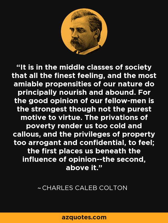 It is in the middle classes of society that all the finest feeling, and the most amiable propensities of our nature do principally nourish and abound. For the good opinion of our fellow-men is the strongest though not the purest motive to virtue. The privations of poverty render us too cold and callous, and the privileges of property too arrogant and confidential, to feel; the first places us beneath the influence of opinion--the second, above it. - Charles Caleb Colton
