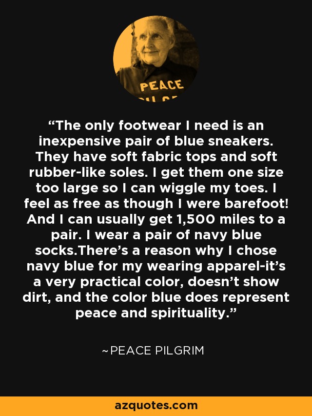 The only footwear I need is an inexpensive pair of blue sneakers. They have soft fabric tops and soft rubber-like soles. I get them one size too large so I can wiggle my toes. I feel as free as though I were barefoot! And I can usually get 1,500 miles to a pair. I wear a pair of navy blue socks.There's a reason why I chose navy blue for my wearing apparel-it's a very practical color, doesn't show dirt, and the color blue does represent peace and spirituality. - Peace Pilgrim