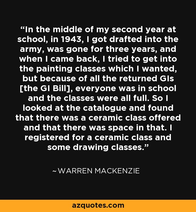 In the middle of my second year at school, in 1943, I got drafted into the army, was gone for three years, and when I came back, I tried to get into the painting classes which I wanted, but because of all the returned GIs [the GI Bill], everyone was in school and the classes were all full. So I looked at the catalogue and found that there was a ceramic class offered and that there was space in that. I registered for a ceramic class and some drawing classes. - Warren MacKenzie