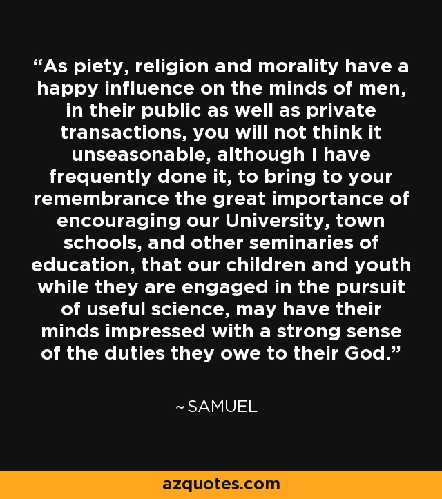 As piety, religion and morality have a happy influence on the minds of men, in their public as well as private transactions, you will not think it unseasonable, although I have frequently done it, to bring to your remembrance the great importance of encouraging our University, town schools, and other seminaries of education, that our children and youth while they are engaged in the pursuit of useful science, may have their minds impressed with a strong sense of the duties they owe to their God. - Samuel