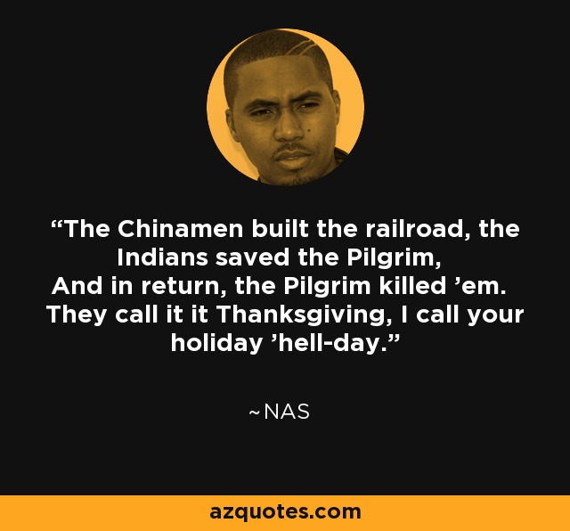The Chinamen built the railroad, the Indians saved the Pilgrim, And in return, the Pilgrim killed 'em. They call it it Thanksgiving, I call your holiday 'hell-day.' - Nas