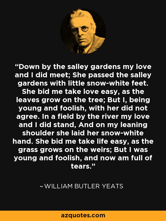 Down by the salley gardens my love and I did meet; She passed the salley gardens with little snow-white feet. She bid me take love easy, as the leaves grow on the tree; But I, being young and foolish, with her did not agree. In a field by the river my love and I did stand, And on my leaning shoulder she laid her snow-white hand. She bid me take life easy, as the grass grows on the weirs; But I was young and foolish, and now am full of tears. - William Butler Yeats