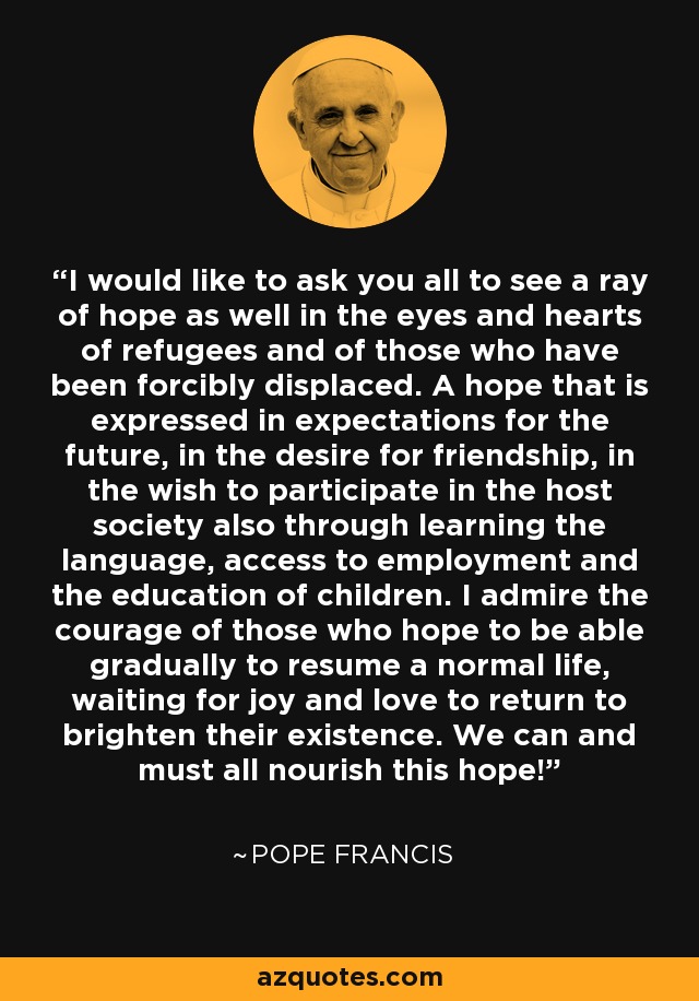 I would like to ask you all to see a ray of hope as well in the eyes and hearts of refugees and of those who have been forcibly displaced. A hope that is expressed in expectations for the future, in the desire for friendship, in the wish to participate in the host society also through learning the language, access to employment and the education of children. I admire the courage of those who hope to be able gradually to resume a normal life, waiting for joy and love to return to brighten their existence. We can and must all nourish this hope! - Pope Francis