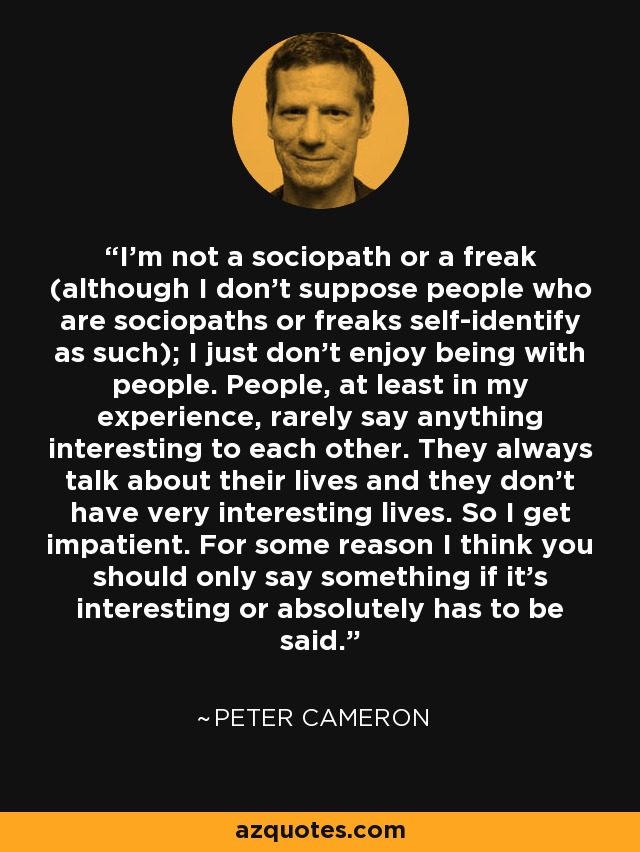 I’m not a sociopath or a freak (although I don’t suppose people who are sociopaths or freaks self-identify as such); I just don’t enjoy being with people. People, at least in my experience, rarely say anything interesting to each other. They always talk about their lives and they don’t have very interesting lives. So I get impatient. For some reason I think you should only say something if it’s interesting or absolutely has to be said. - Peter Cameron