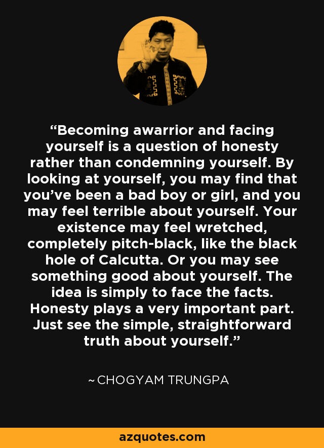 Becoming awarrior and facing yourself is a question of honesty rather than condemning yourself. By looking at yourself, you may find that you've been a bad boy or girl, and you may feel terrible about yourself. Your existence may feel wretched, completely pitch-black, like the black hole of Calcutta. Or you may see something good about yourself. The idea is simply to face the facts. Honesty plays a very important part. Just see the simple, straightforward truth about yourself. - Chogyam Trungpa