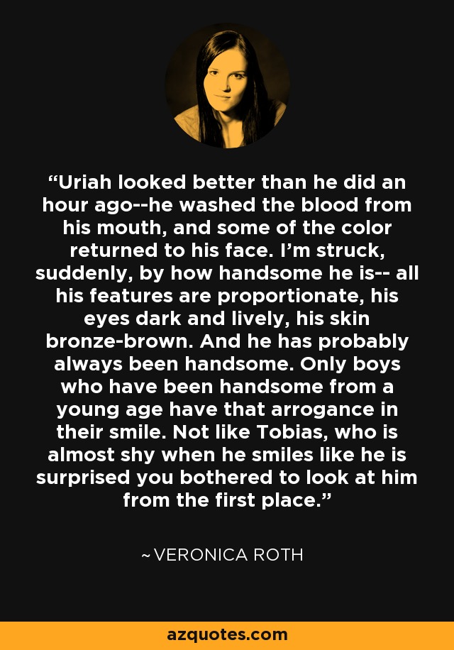 Uriah looked better than he did an hour ago--he washed the blood from his mouth, and some of the color returned to his face. I'm struck, suddenly, by how handsome he is-- all his features are proportionate, his eyes dark and lively, his skin bronze-brown. And he has probably always been handsome. Only boys who have been handsome from a young age have that arrogance in their smile. Not like Tobias, who is almost shy when he smiles like he is surprised you bothered to look at him from the first place. - Veronica Roth