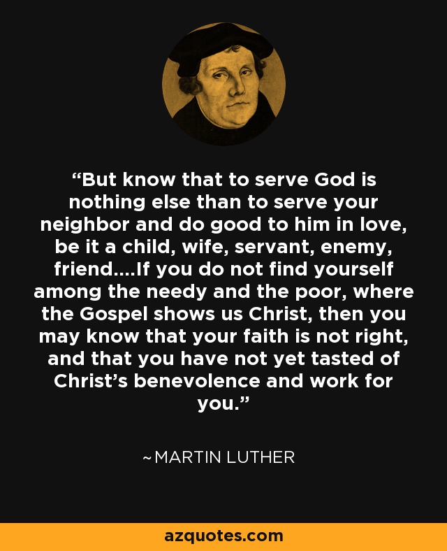 But know that to serve God is nothing else than to serve your neighbor and do good to him in love, be it a child, wife, servant, enemy, friend....If you do not find yourself among the needy and the poor, where the Gospel shows us Christ, then you may know that your faith is not right, and that you have not yet tasted of Christ's benevolence and work for you. - Martin Luther