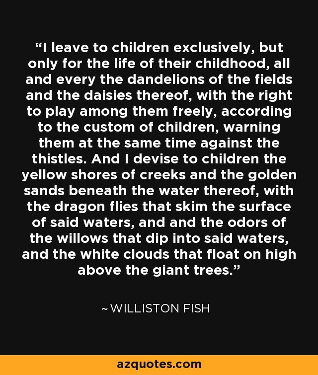 I leave to children exclusively, but only for the life of their childhood, all and every the dandelions of the fields and the daisies thereof, with the right to play among them freely, according to the custom of children, warning them at the same time against the thistles. And I devise to children the yellow shores of creeks and the golden sands beneath the water thereof, with the dragon flies that skim the surface of said waters, and and the odors of the willows that dip into said waters, and the white clouds that float on high above the giant trees. - Williston Fish