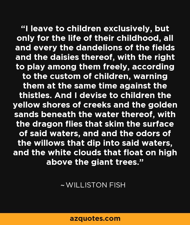 I leave to children exclusively, but only for the life of their childhood, all and every the dandelions of the fields and the daisies thereof, with the right to play among them freely, according to the custom of children, warning them at the same time against the thistles. And I devise to children the yellow shores of creeks and the golden sands beneath the water thereof, with the dragon flies that skim the surface of said waters, and and the odors of the willows that dip into said waters, and the white clouds that float on high above the giant trees. - Williston Fish