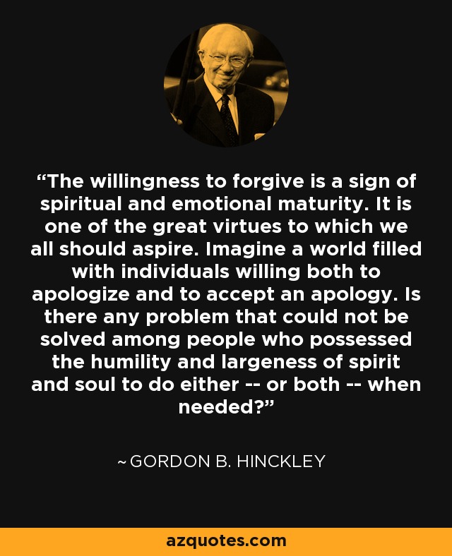 The willingness to forgive is a sign of spiritual and emotional maturity. It is one of the great virtues to which we all should aspire. Imagine a world filled with individuals willing both to apologize and to accept an apology. Is there any problem that could not be solved among people who possessed the humility and largeness of spirit and soul to do either -- or both -- when needed? - Gordon B. Hinckley
