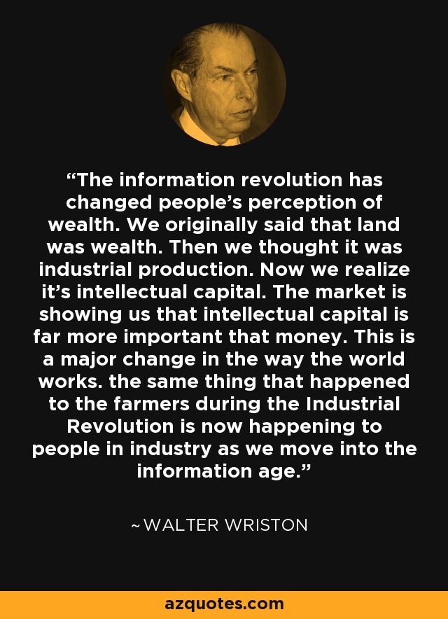 The information revolution has changed people's perception of wealth. We originally said that land was wealth. Then we thought it was industrial production. Now we realize it's intellectual capital. The market is showing us that intellectual capital is far more important that money. This is a major change in the way the world works. the same thing that happened to the farmers during the Industrial Revolution is now happening to people in industry as we move into the information age. - Walter Wriston