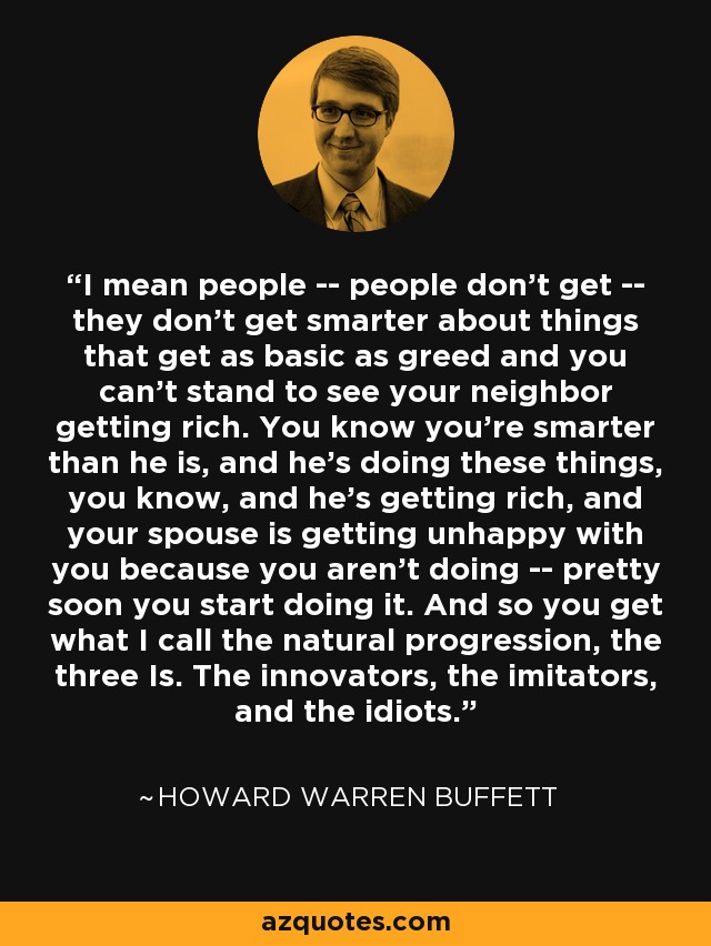 I mean people -- people don't get -- they don't get smarter about things that get as basic as greed and you can't stand to see your neighbor getting rich. You know you're smarter than he is, and he's doing these things, you know, and he's getting rich, and your spouse is getting unhappy with you because you aren't doing -- pretty soon you start doing it. And so you get what I call the natural progression, the three Is. The innovators, the imitators, and the idiots. - Howard Warren Buffett