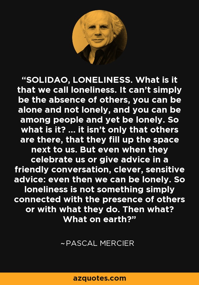 SOLIDAO, LONELINESS. What is it that we call loneliness. It can't simply be the absence of others, you can be alone and not lonely, and you can be among people and yet be lonely. So what is it? ... it isn't only that others are there, that they fill up the space next to us. But even when they celebrate us or give advice in a friendly conversation, clever, sensitive advice: even then we can be lonely. So loneliness is not something simply connected with the presence of others or with what they do. Then what? What on earth? - Pascal Mercier