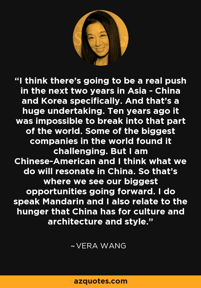 I think there's going to be a real push in the next two years in Asia - China and Korea specifically. And that's a huge undertaking. Ten years ago it was impossible to break into that part of the world. Some of the biggest companies in the world found it challenging. But I am Chinese-American and I think what we do will resonate in China. So that's where we see our biggest opportunities going forward. I do speak Mandarin and I also relate to the hunger that China has for culture and architecture and style. - Vera Wang