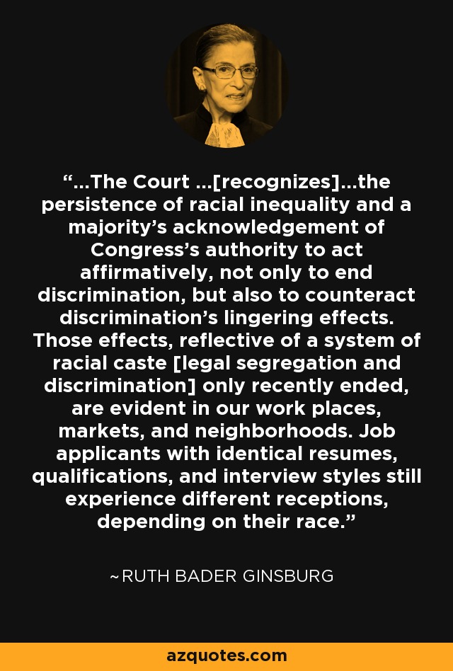 ...The Court ...[recognizes]...the persistence of racial inequality and a majority's acknowledgement of Congress's authority to act affirmatively, not only to end discrimination, but also to counteract discrimination's lingering effects. Those effects, reflective of a system of racial caste [legal segregation and discrimination] only recently ended, are evident in our work places, markets, and neighborhoods. Job applicants with identical resumes, qualifications, and interview styles still experience different receptions, depending on their race. - Ruth Bader Ginsburg