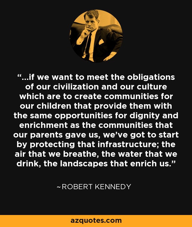 ...if we want to meet the obligations of our civilization and our culture which are to create communities for our children that provide them with the same opportunities for dignity and enrichment as the communities that our parents gave us, we've got to start by protecting that infrastructure; the air that we breathe, the water that we drink, the landscapes that enrich us. - Robert Kennedy