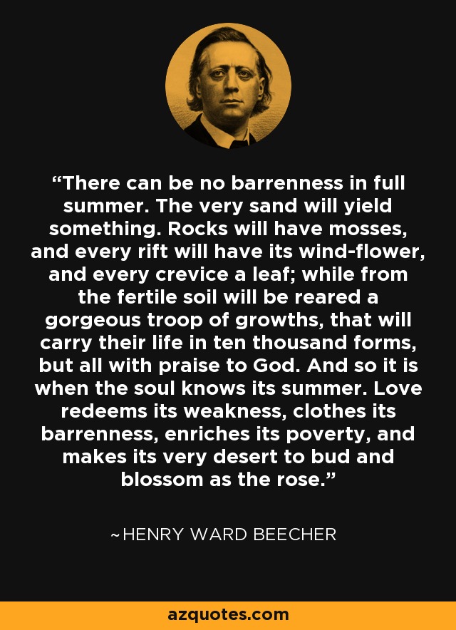 There can be no barrenness in full summer. The very sand will yield something. Rocks will have mosses, and every rift will have its wind-flower, and every crevice a leaf; while from the fertile soil will be reared a gorgeous troop of growths, that will carry their life in ten thousand forms, but all with praise to God. And so it is when the soul knows its summer. Love redeems its weakness, clothes its barrenness, enriches its poverty, and makes its very desert to bud and blossom as the rose. - Henry Ward Beecher