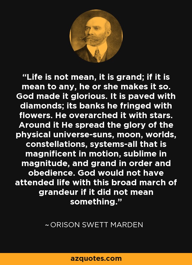 Life is not mean, it is grand; if it is mean to any, he or she makes it so. God made it glorious. It is paved with diamonds; its banks he fringed with flowers. He overarched it with stars. Around it He spread the glory of the physical universe-suns, moon, worlds, constellations, systems-all that is magnificent in motion, sublime in magnitude, and grand in order and obedience. God would not have attended life with this broad march of grandeur if it did not mean something. - Orison Swett Marden