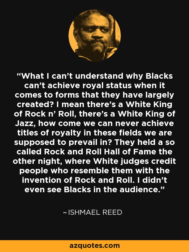 What I can't understand why Blacks can't achieve royal status when it comes to forms that they have largely created? I mean there's a White King of Rock n' Roll, there's a White King of Jazz, how come we can never achieve titles of royalty in these fields we are supposed to prevail in? They held a so called Rock and Roll Hall of Fame the other night, where White judges credit people who resemble them with the invention of Rock and Roll. I didn't even see Blacks in the audience. - Ishmael Reed