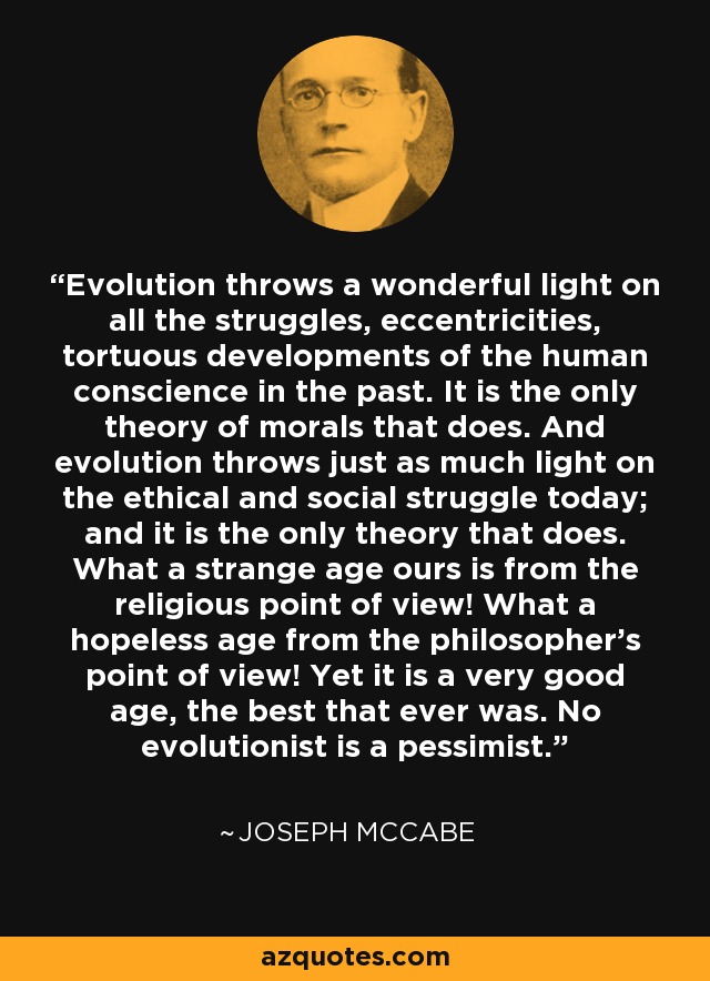 Evolution throws a wonderful light on all the struggles, eccentricities, tortuous developments of the human conscience in the past. It is the only theory of morals that does. And evolution throws just as much light on the ethical and social struggle today; and it is the only theory that does. What a strange age ours is from the religious point of view! What a hopeless age from the philosopher's point of view! Yet it is a very good age, the best that ever was. No evolutionist is a pessimist. - Joseph McCabe