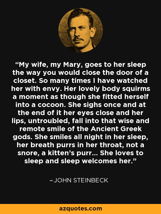 My wife, my Mary, goes to her sleep the way you would close the door of a closet. So many times I have watched her with envy. Her lovely body squirms a moment as though she fitted herself into a cocoon. She sighs once and at the end of it her eyes close and her lips, untroubled, fall into that wise and remote smile of the Ancient Greek gods. She smiles all night in her sleep, her breath purrs in her throat, not a snore, a kitten's purr... She loves to sleep and sleep welcomes her. - John Steinbeck