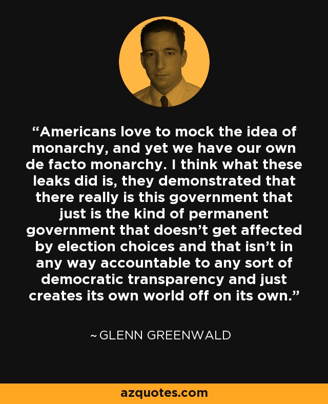 Americans love to mock the idea of monarchy, and yet we have our own de facto monarchy. I think what these leaks did is, they demonstrated that there really is this government that just is the kind of permanent government that doesn’t get affected by election choices and that isn’t in any way accountable to any sort of democratic transparency and just creates its own world off on its own. - Glenn Greenwald