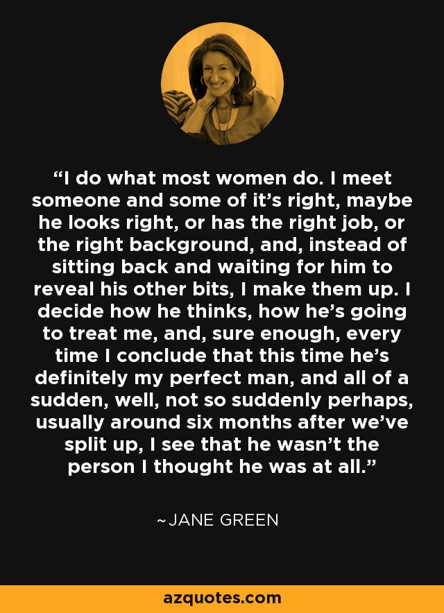 I do what most women do. I meet someone and some of it's right, maybe he looks right, or has the right job, or the right background, and, instead of sitting back and waiting for him to reveal his other bits, I make them up. I decide how he thinks, how he's going to treat me, and, sure enough, every time I conclude that this time he's definitely my perfect man, and all of a sudden, well, not so suddenly perhaps, usually around six months after we've split up, I see that he wasn't the person I thought he was at all. - Jane Green