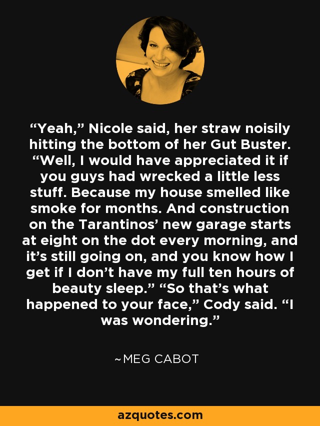 Yeah,” Nicole said, her straw noisily hitting the bottom of her Gut Buster. “Well, I would have appreciated it if you guys had wrecked a little less stuff. Because my house smelled like smoke for months. And construction on the Tarantinos’ new garage starts at eight on the dot every morning, and it’s still going on, and you know how I get if I don’t have my full ten hours of beauty sleep.” “So that’s what happened to your face,” Cody said. “I was wondering. - Meg Cabot