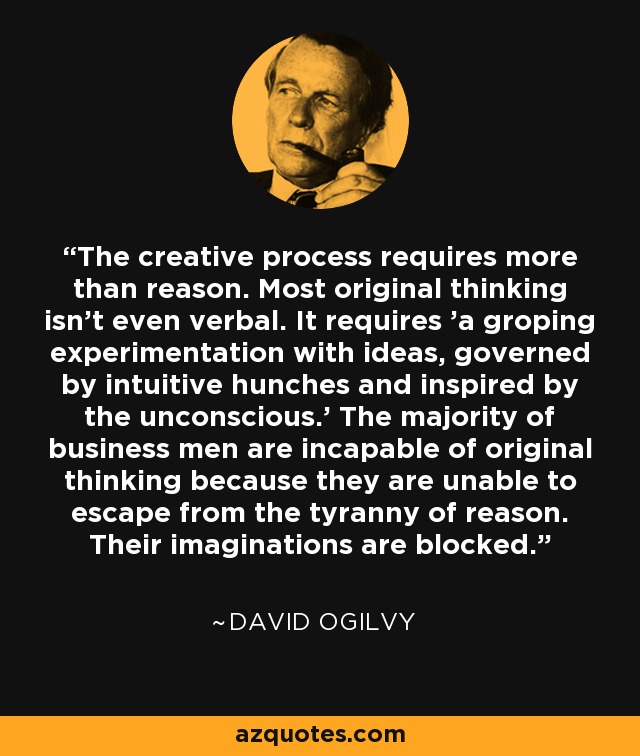 The creative process requires more than reason. Most original thinking isn't even verbal. It requires 'a groping experimentation with ideas, governed by intuitive hunches and inspired by the unconscious.' The majority of business men are incapable of original thinking because they are unable to escape from the tyranny of reason. Their imaginations are blocked. - David Ogilvy