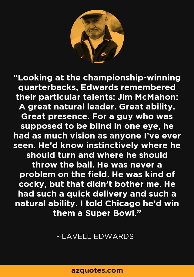 Looking at the championship-winning quarterbacks, Edwards remembered their particular talents: Jim McMahon: A great natural leader. Great ability. Great presence. For a guy who was supposed to be blind in one eye, he had as much vision as anyone I've ever seen. He'd know instinctively where he should turn and where he should throw the ball. He was never a problem on the field. He was kind of cocky, but that didn't bother me. He had such a quick delivery and such a natural ability. I told Chicago he'd win them a Super Bowl. - LaVell Edwards