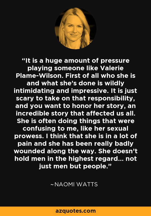 It is a huge amount of pressure playing someone like Valerie Plame-Wilson. First of all who she is and what she's done is wildly intimidating and impressive. It is just scary to take on that responsibility, and you want to honor her story, an incredible story that affected us all. She is often doing things that were confusing to me, like her sexual prowess. I think that she is in a lot of pain and she has been really badly wounded along the way. She doesn't hold men in the highest regard... not just men but people. - Naomi Watts