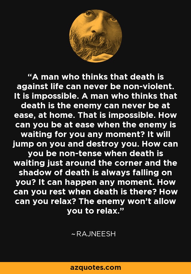 A man who thinks that death is against life can never be non-violent. It is impossible. A man who thinks that death is the enemy can never be at ease, at home. That is impossible. How can you be at ease when the enemy is waiting for you any moment? It will jump on you and destroy you. How can you be non-tense when death is waiting just around the corner and the shadow of death is always falling on you? It can happen any moment. How can you rest when death is there? How can you relax? The enemy won't allow you to relax. - Rajneesh