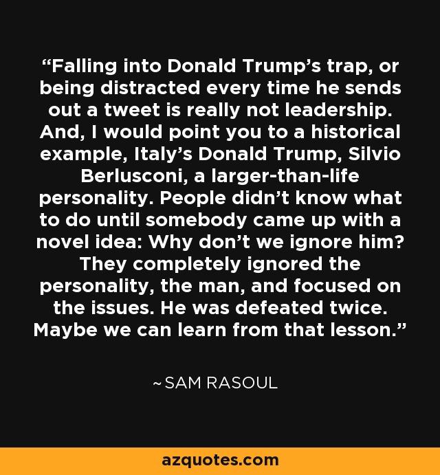 Falling into Donald Trump's trap, or being distracted every time he sends out a tweet is really not leadership. And, I would point you to a historical example, Italy's Donald Trump, Silvio Berlusconi, a larger-than-life personality. People didn't know what to do until somebody came up with a novel idea: Why don't we ignore him? They completely ignored the personality, the man, and focused on the issues. He was defeated twice. Maybe we can learn from that lesson. - Sam Rasoul