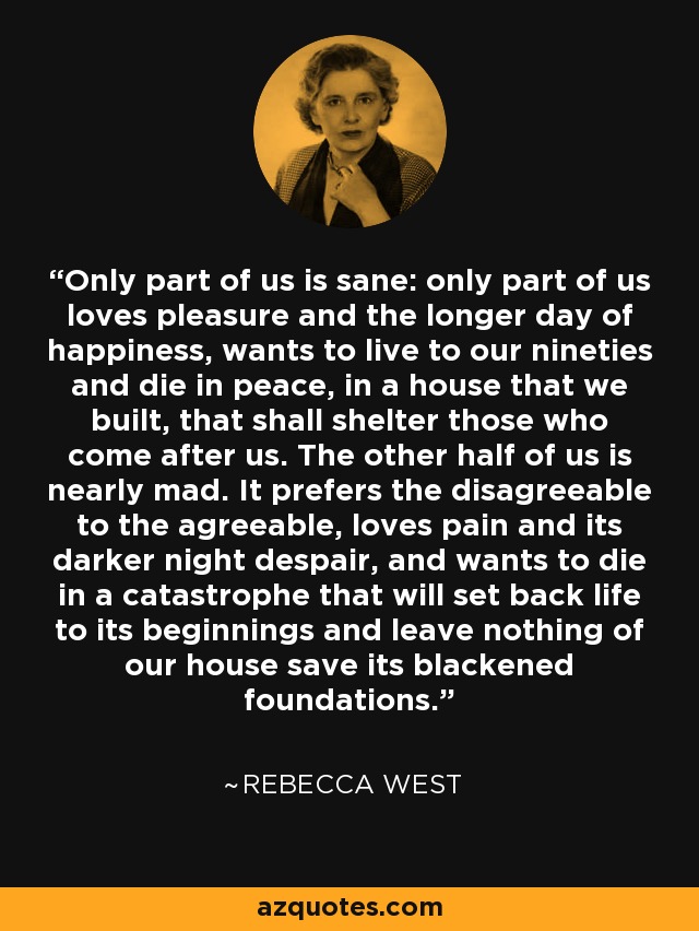 Only part of us is sane: only part of us loves pleasure and the longer day of happiness, wants to live to our nineties and die in peace, in a house that we built, that shall shelter those who come after us. The other half of us is nearly mad. It prefers the disagreeable to the agreeable, loves pain and its darker night despair, and wants to die in a catastrophe that will set back life to its beginnings and leave nothing of our house save its blackened foundations. - Rebecca West