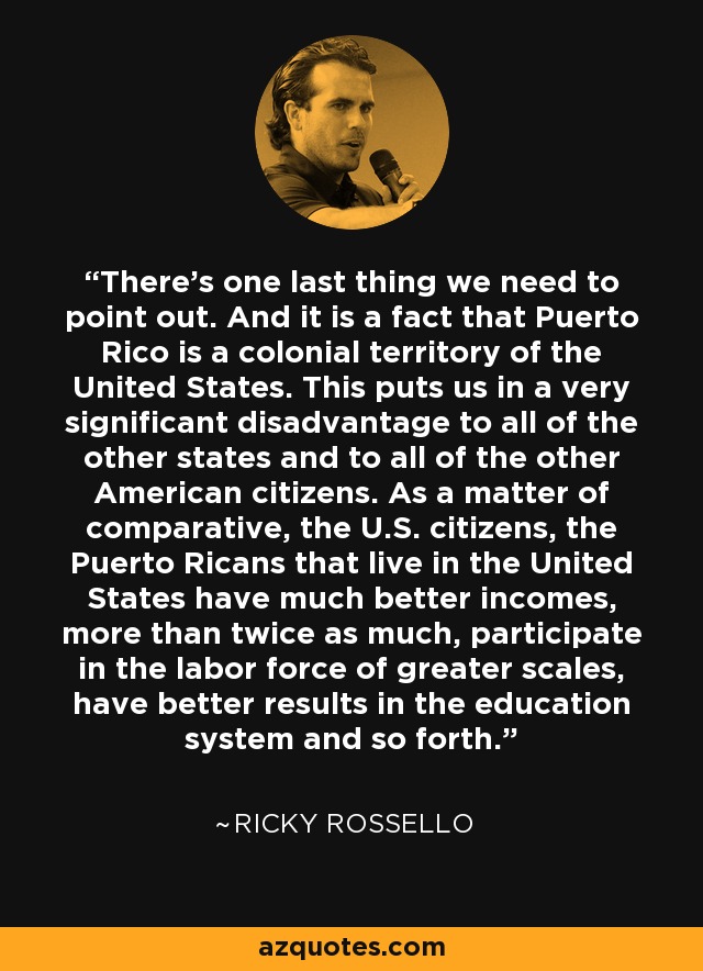 There's one last thing we need to point out. And it is a fact that Puerto Rico is a colonial territory of the United States. This puts us in a very significant disadvantage to all of the other states and to all of the other American citizens. As a matter of comparative, the U.S. citizens, the Puerto Ricans that live in the United States have much better incomes, more than twice as much, participate in the labor force of greater scales, have better results in the education system and so forth. - Ricky Rossello